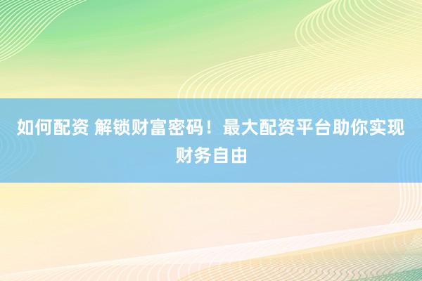 如何配资 解锁财富密码！最大配资平台助你实现财务自由