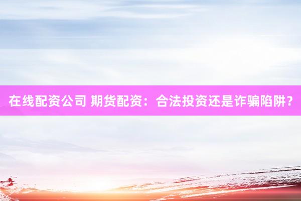 在线配资公司 期货配资：合法投资还是诈骗陷阱？