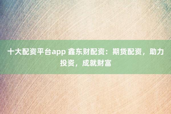 十大配资平台app 鑫东财配资：期货配资，助力投资，成就财富