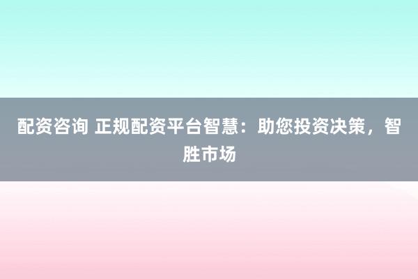 配资咨询 正规配资平台智慧：助您投资决策，智胜市场