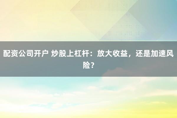 配资公司开户 炒股上杠杆：放大收益，还是加速风险？