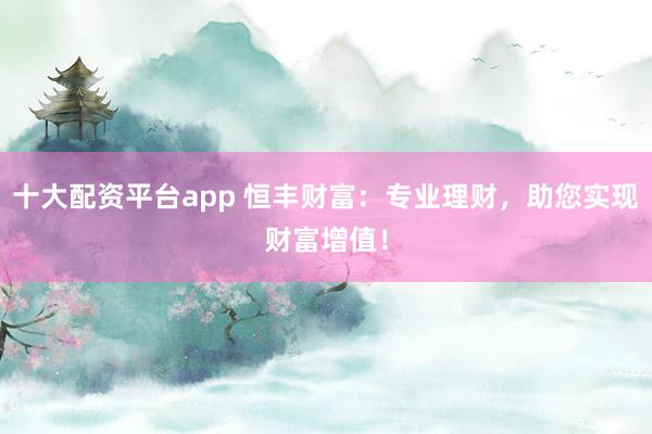 十大配资平台app 恒丰财富：专业理财，助您实现财富增值！