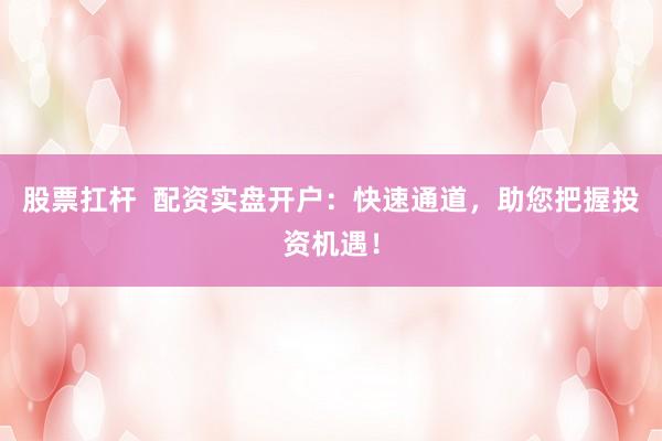 股票扛杆  配资实盘开户：快速通道，助您把握投资机遇！