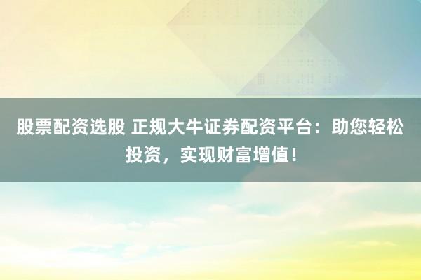 股票配资选股 正规大牛证券配资平台：助您轻松投资，实现财富增值！
