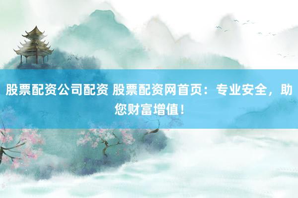 股票配资公司配资 股票配资网首页：专业安全，助您财富增值！