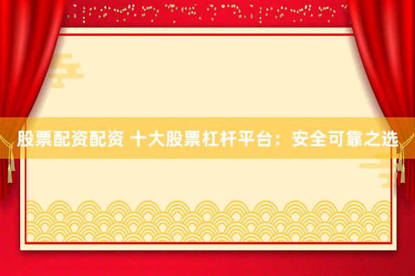 股票配资配资 十大股票杠杆平台：安全可靠之选