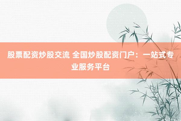 股票配资炒股交流 全国炒股配资门户：一站式专业服务平台