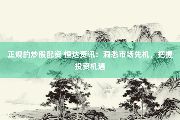 正规的炒股配资 恒达资讯：洞悉市场先机，把握投资机遇