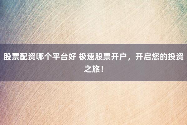 股票配资哪个平台好 极速股票开户，开启您的投资之旅！