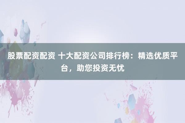 股票配资配资 十大配资公司排行榜：精选优质平台，助您投资无忧