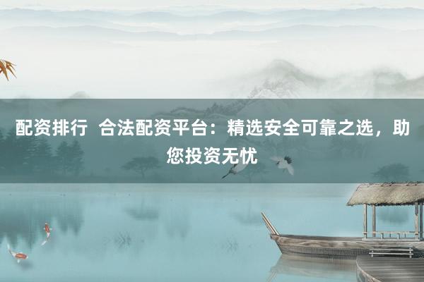 配资排行  合法配资平台：精选安全可靠之选，助您投资无忧
