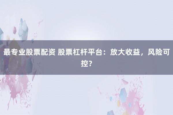 最专业股票配资 股票杠杆平台：放大收益，风险可控？