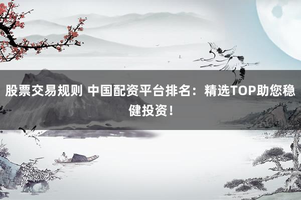 股票交易规则 中国配资平台排名：精选TOP助您稳健投资！