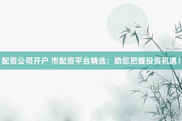 配资公司开户 市配资平台精选：助您把握投资机遇！