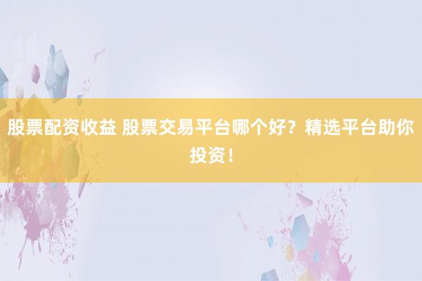 股票配资收益 股票交易平台哪个好？精选平台助你投资！