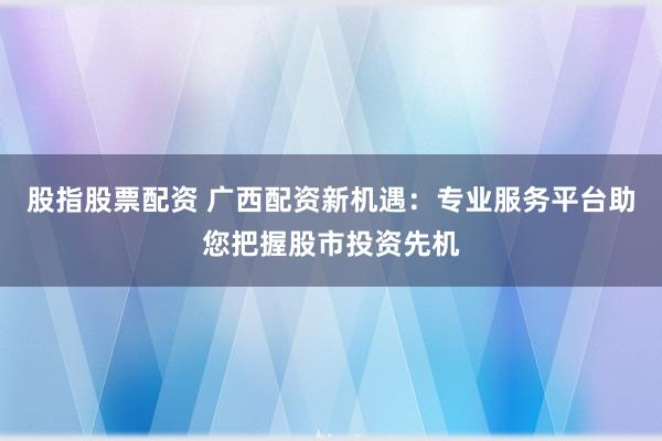 股指股票配资 广西配资新机遇：专业服务平台助您把握股市投资先机