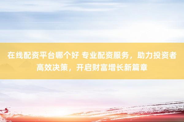 在线配资平台哪个好 专业配资服务，助力投资者高效决策，开启财富增长新篇章