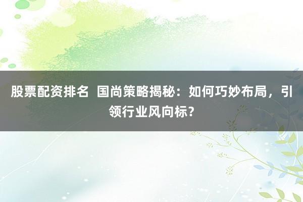 股票配资排名  国尚策略揭秘：如何巧妙布局，引领行业风向标？