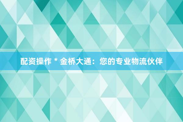配资操作 * 金桥大通：您的专业物流伙伴