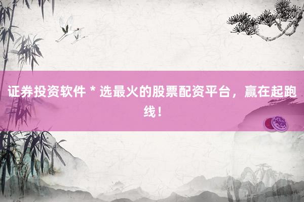 证券投资软件 * 选最火的股票配资平台，赢在起跑线！