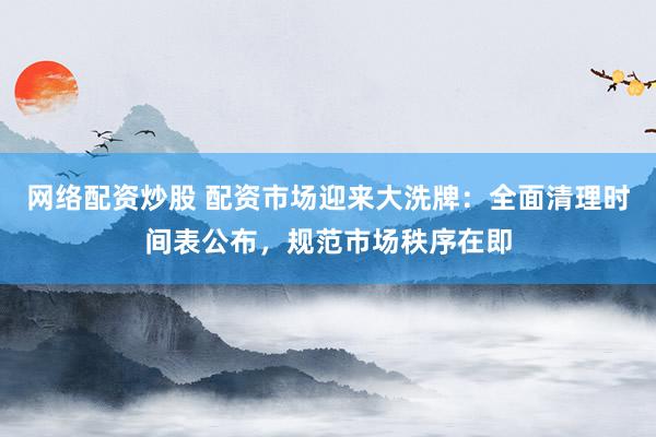 网络配资炒股 配资市场迎来大洗牌：全面清理时间表公布，规范市场秩序在即