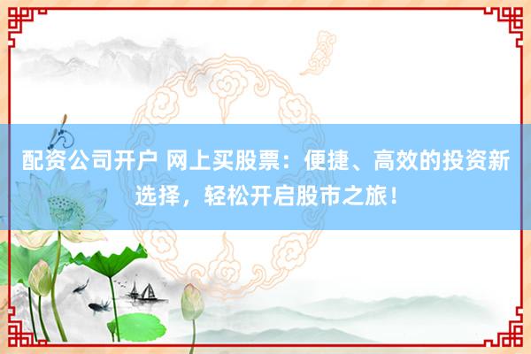 配资公司开户 网上买股票：便捷、高效的投资新选择，轻松开启股市之旅！