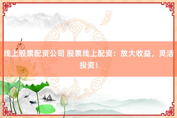 线上股票配资公司 股票线上配资：放大收益，灵活投资！