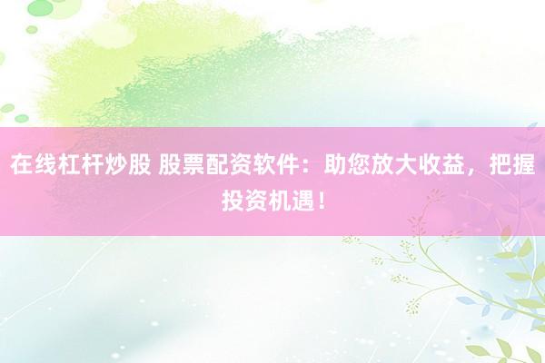 在线杠杆炒股 股票配资软件：助您放大收益，把握投资机遇！