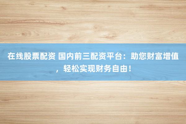 在线股票配资 国内前三配资平台：助您财富增值，轻松实现财务自由！