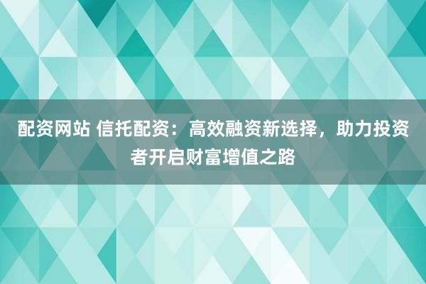 配资网站 信托配资：高效融资新选择，助力投资者开启财富增值之路