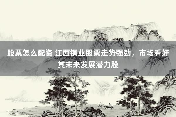股票怎么配资 江西铜业股票走势强劲，市场看好其未来发展潜力股