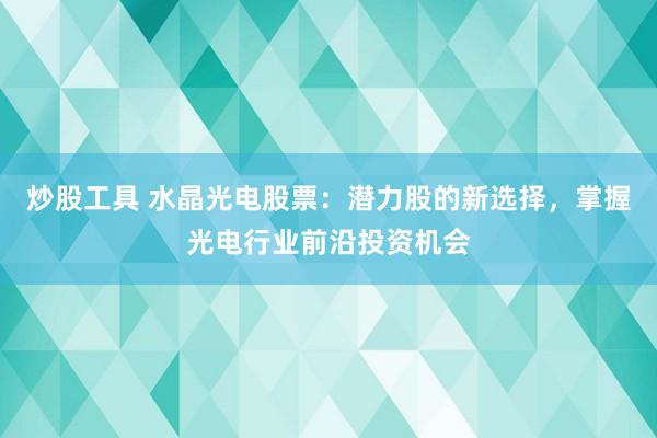 炒股工具 水晶光电股票：潜力股的新选择，掌握光电行业前沿投资机会