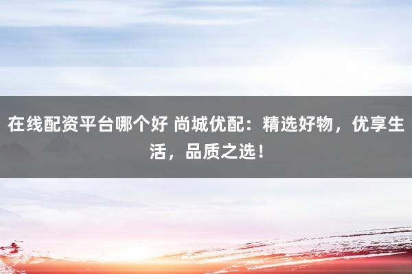 在线配资平台哪个好 尚城优配：精选好物，优享生活，品质之选！