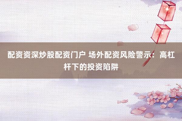 配资资深炒股配资门户 场外配资风险警示：高杠杆下的投资陷阱