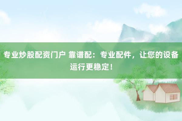 专业炒股配资门户 靠谱配：专业配件，让您的设备运行更稳定！