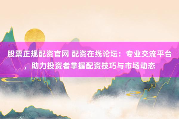 股票正规配资官网 配资在线论坛：专业交流平台，助力投资者掌握配资技巧与市场动态