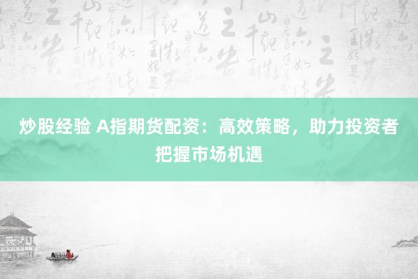 炒股经验 A指期货配资：高效策略，助力投资者把握市场机遇