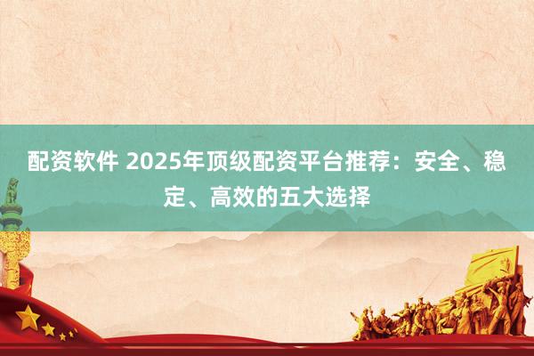 配资软件 2025年顶级配资平台推荐：安全、稳定、高效的五大选择