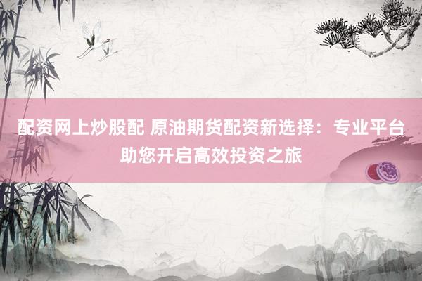 配资网上炒股配 原油期货配资新选择：专业平台助您开启高效投资之旅