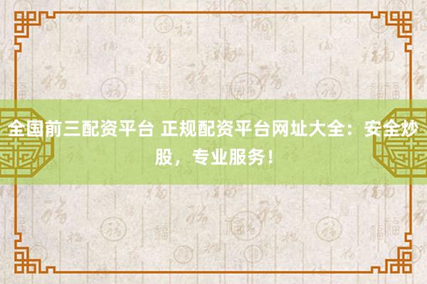 全国前三配资平台 正规配资平台网址大全：安全炒股，专业服务！