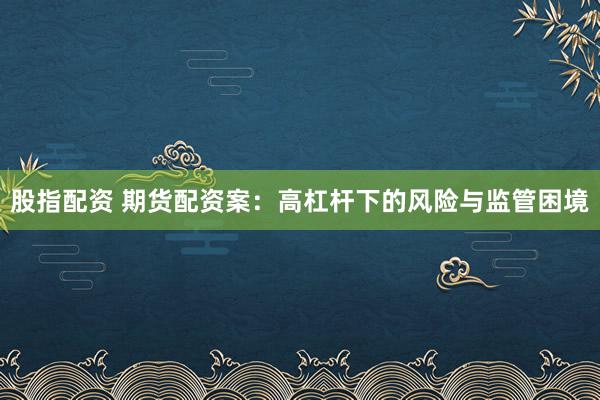 股指配资 期货配资案：高杠杆下的风险与监管困境