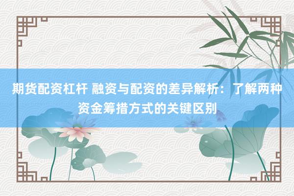 期货配资杠杆 融资与配资的差异解析：了解两种资金筹措方式的关键区别