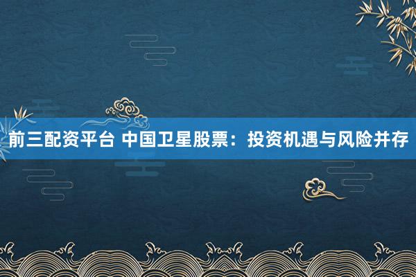 前三配资平台 中国卫星股票：投资机遇与风险并存