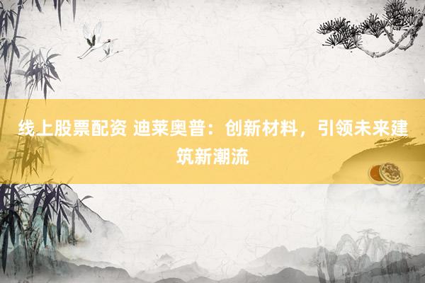 线上股票配资 迪莱奥普：创新材料，引领未来建筑新潮流