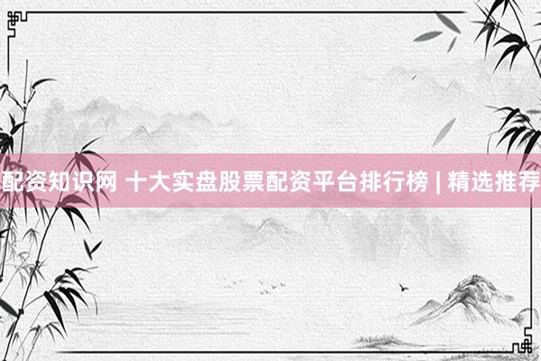 配资知识网 十大实盘股票配资平台排行榜 | 精选推荐