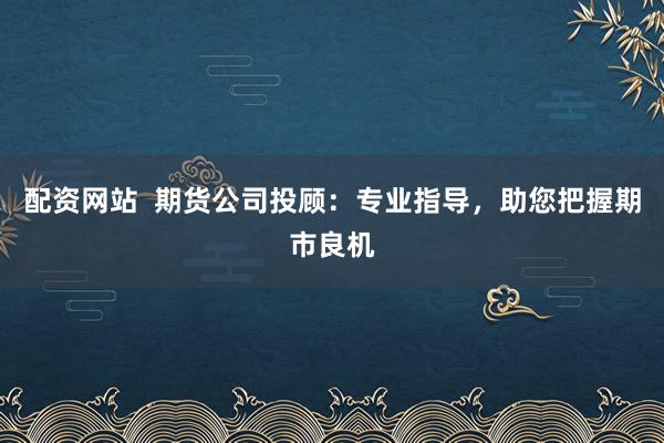 配资网站  期货公司投顾：专业指导，助您把握期市良机