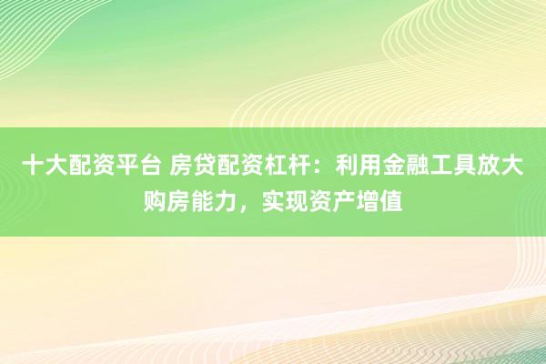 十大配资平台 房贷配资杠杆：利用金融工具放大购房能力，实现资产增值