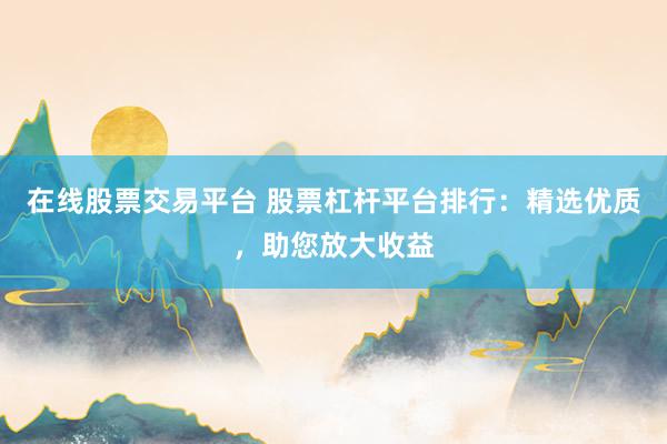 在线股票交易平台 股票杠杆平台排行：精选优质，助您放大收益