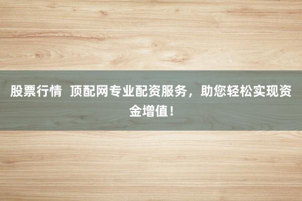 股票行情  顶配网专业配资服务，助您轻松实现资金增值！
