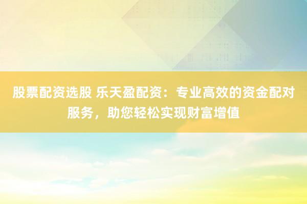 股票配资选股 乐天盈配资：专业高效的资金配对服务，助您轻松实现财富增值
